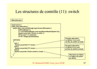 Les structures de contrôle (11): switch
Alternative.java


import java.io.*;
public class Alternative {
  public static void main(String[] args) throws IOException {
           BufferedReader in;
           in = new BufferedReader (new InputStreamReader(System.in));
           System.out.println ("Entrer un entier:");
           String input = in.readLine();
           int nb = Integer.parseInt(input);
                                                                          Première alternative :
    switch(nb)                                                            on affiche 1 et on sort
     {                                                                    du bloc du switch au break;
       case 1:
        System.out.println("1"); break;
                                                                          Deuxième alternative :
       case 2:
                                                                          on affiche 2 et on sort
        System.out.println("2"); break;
                                                                          du bloc du switch au break;
       default:
        System.out.println ("Autre nombre"); break;
      }
    }                                                                          Alternative par défaut:
}                                                                              on réalise une action
                                                                               par défaut.


                                  Pr. Mohamed NAIMI | Cours_Java | ESTB                                 57
 