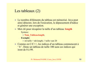 Les tableaux (2)

 Le nombre d'éléments du tableau est mémorisé. Java peut
 ainsi détecter, lors de l'exécution, le dépassement d'indice
 et générer une exception.
 Mot clé pour récupérer la taille d’un tableau: length
  –   Syntaxe:
         Nom_Tableau.length;
  –   Exemple:
         int taille = tab.length; // taille vaut 20
 Comme en C/C++, les indices d’un tableau commencent à
 ‘ 0 ’. Donc un tableau de taille 100 aura ses indices qui
 iront de 0 à 99.


                  Pr. Mohamed NAIMI | Cours_Java | ESTB         59
 