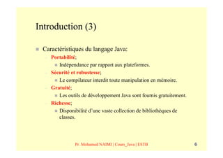 Introduction (3)

 Caractéristiques du langage Java:
  –   Portabilité;
         Indépendance par rapport aux plateformes.
  –   Sécurité et robustesse;
         Le compilateur interdit toute manipulation en mémoire.
  –   Gratuité;
         Les outils de développement Java sont fournis gratuitement.
  –   Richesse;
         Disponibilité d’une vaste collection de bibliothèques de
         classes.




                Pr. Mohamed NAIMI | Cours_Java | ESTB                  6
 