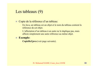 Les tableaux (9)

 Copie de la référence d’un tableau:
  –   En Java, un tableau est un objet et le nom du tableau contient la
      référence de cet objet.
  –   L’affectation d’un tableau à un autre ne le duplique pas, mais
      affecte simplement une autre référence au même objet.
 Exemple:
  –   CopieRef.java (voir page suivante).




                 Pr. Mohamed NAIMI | Cours_Java | ESTB                    66
 