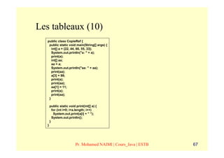 Les tableaux (10)
   public class CopieRef {
    public static void main(String[] args) {
      int[] a = {22, 44, 66, 55, 33};
      System.out.println("a: " + a);
      print(a);
      int[] aa;
      aa = a;
      System.out.println("aa: " + aa);
      print(aa);
      a[3] = 88;
      print(a);
      print(aa);
      aa[1] = 11;
      print(a);
      print(aa);
    }

       public static void print(int[] a) {
         for (int i=0; i<a.length; i++)
          System.out.print(a[i] + " ");
         System.out.println();
       }
   }




                          Pr. Mohamed NAIMI | Cours_Java | ESTB   67
 