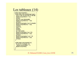 Les tableaux (14)
 public class CopieTab {
  public static void main(String[ ] args) {
    int[ ] a = {22, 33, 44, 55, 66, 77, 88, 99};
    System.out.println("a: " + a);
    print(a);
    int[ ] aa = new int[a.length];
    System.out.println("aa: " + aa);
    print(aa);
    System.arraycopy(a, 0, aa, 0, a.length);
    System.out.println("aa: " + aa);
    print(aa);
    aa[1] = 11;
    print(a);
    print(aa);
    aa = new int[12];
    System.arraycopy(a, 0, aa, 3, 8);
    System.out.println("aa: " + aa);
    print(aa);
    System.arraycopy(aa, 3, aa, 1, 5);
    System.out.println("aa: " + aa);
    print(aa);
  }

     public static void print(int[ ] a) {
       for (int i=0; i<a.length; i++)
        System.out.print(a[i] + " ");
       System.out.println();
     }
 }


                                Pr. Mohamed NAIMI | Cours_Java | ESTB   71
 