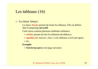 Les tableaux (16)

 La classe Arrays:
  –   La classe Arrays permet de traiter les tableaux. Elle est définie
      dans le paquetage java.util.
  –   Cette classe contient plusieurs méthodes utilitaires:
          sort(a): permet de trier les éléments du tableau a.
          equals(a, b): renvoie « true » si les tableaux a et b sont égaux.
          etc.
  –   Exemple:
          TestArrays.java (voir page suivante).




                 Pr. Mohamed NAIMI | Cours_Java | ESTB                        73
 