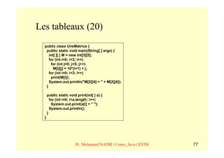 Les tableaux (20)
  public class UneMatrice {
   public static void main(String[ ] args) {
     int[ ][ ] M = new int[3][5];
     for (int i=0; i<3; i++)
      for (int j=0; j<5; j++)
        M[i][j] = 10*(i+1) + j;
     for (int i=0; i<3; i++)
      print(M[i]);
     System.out.println("M[2][4] = " + M[2][4]);
   }

      public static void print(int[ ] a) {
        for (int i=0; i<a.length; i++)
         System.out.print(a[i] + " ");
        System.out.println();
      }
  }




                        Pr. Mohamed NAIMI | Cours_Java | ESTB   77
 