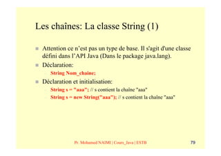 Les chaînes: La classe String (1)

 Attention ce n’est pas un type de base. Il s'agit d'une classe
 défini dans l’API Java (Dans le package java.lang).
 Déclaration:
  –   String Nom_chaine;
 Déclaration et initialisation:
  –   String s = "aaa"; // s contient la chaîne "aaa"
  –   String s = new String("aaa"); // s contient la chaîne "aaa"




                 Pr. Mohamed NAIMI | Cours_Java | ESTB              79
 