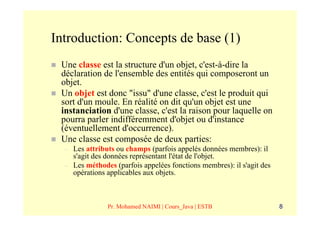 Introduction: Concepts de base (1)
 Une classe est la structure d'un objet, c'est-à-dire la
 déclaration de l'ensemble des entités qui composeront un
 objet.
 Un objet est donc "issu" d'une classe, c'est le produit qui
 sort d'un moule. En réalité on dit qu'un objet est une
 instanciation d'une classe, c'est la raison pour laquelle on
 pourra parler indifféremment d'objet ou d'instance
 (éventuellement d'occurrence).
 Une classe est composée de deux parties:
  –   Les attributs ou champs (parfois appelés données membres): il
      s'agit des données représentant l'état de l'objet.
  –   Les méthodes (parfois appelées fonctions membres): il s'agit des
      opérations applicables aux objets.



                 Pr. Mohamed NAIMI | Cours_Java | ESTB                   8
 