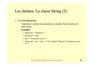 Les chaînes: La classe String (2)

 La concaténation:
  –   l’opérateur + permet de concaténer un nombre fini de chaînes de
      type String:
  –   Exemple:
         String str1 = "Bonjour ! ";
         String str2 = null;
         str2 = "Comment vas-tu ?";
         String str3 = str1 + str2; /* str3 contient "Bonjour ! Comment vas-tu
         ?" */




                 Pr. Mohamed NAIMI | Cours_Java | ESTB                           80
 