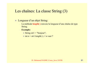 Les chaînes: La classe String (3)

 Longueur d’un objet String:
  –   La méthode length( ) renvoie la longueur d’une chaîne de type
      String.
  –   Exemple:
          String str1 = "bonjour";
          int n = str1.length( ); // n vaut 7




                 Pr. Mohamed NAIMI | Cours_Java | ESTB                81
 