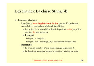 Les chaînes: La classe String (4)

 Les sous-chaînes:
  –   La méthode substring(int debut, int fin) permet d’extraire une
      sous-chaîne à partir d’une chaîne de type String.
         Extraction de la sous-chaîne depuis la position debut jusqu’à la
         position fin non-comprise.
         Exemple:
           String str1 = "bonjour";
           String str2 = str1.substring(0,3); // str2 contient la valeur "bon"
  –   Remarque:
        Le premier caractère d’une chaîne occupe la position 0.
        Le deuxième caractère occupe la position 1 et ainsi de suite.



                  Pr. Mohamed NAIMI | Cours_Java | ESTB                          82
 