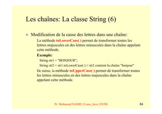 Les chaînes: La classe String (6)

 Modification de la casse des lettres dans une chaîne:
  –   La méthode toLowerCase( ) permet de transformer toutes les
      lettres majuscules en des lettres minuscules dans la chaîne appelant
      cette méthode.
  –   Exemple:
       String str1 = "BONJOUR";
       String str2 = str1.toLowerCase( ) // str2 contient la chaîne "bonjour"
  –   De même, la méthode toUpperCase( ) permet de transformer toutes
      les lettres minuscules en des lettres majuscules dans la chaîne
      appelant cette méthode.




                  Pr. Mohamed NAIMI | Cours_Java | ESTB                         84
 