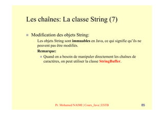 Les chaînes: La classe String (7)

 Modification des objets String:
  –   Les objets String sont immuables en Java, ce qui signifie qu’ils ne
      peuvent pas être modifiés.
  –   Remarque:
          Quand on a besoin de manipuler directement les chaînes de
          caractères, on peut utiliser la classe StringBuffer.




                 Pr. Mohamed NAIMI | Cours_Java | ESTB                      85
 