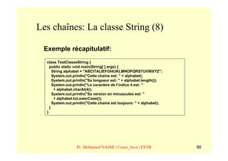 Les chaînes: La classe String (8)

 Exemple récapitulatif:
  class TestClasseString {
    public static void main(String[ ] args) {
      String alphabet = "ABCITALIEFGHIJKLMNOPQRSTUVWXYZ";
      System.out.println("Cette chaine est: " + alphabet);
      System.out.println("Sa longueur est: " + alphabet.length());
      System.out.println("Le caractère de l’indice 4 est: "
       + alphabet.charAt(4));
      System.out.println("Sa version en minuscules est: "
       + alphabet.toLowerCase());
      System.out.println("Cette chaine est toujours: " + alphabet);
    }
  }




                  Pr. Mohamed NAIMI | Cours_Java | ESTB               86
 