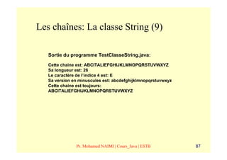 Les chaînes: La classe String (9)

   Sortie du programme TestClasseString.java:

   Cette chaine est: ABCITALIEFGHIJKLMNOPQRSTUVWXYZ
   Sa longueur est: 26
   Le caractère de l’indice 4 est: E
   Sa version en minuscules est: abcdefghijklmnopqrstuvwxyz
   Cette chaine est toujours:
   ABCITALIEFGHIJKLMNOPQRSTUVWXYZ




               Pr. Mohamed NAIMI | Cours_Java | ESTB          87
 