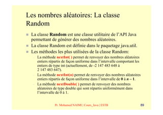 Les nombres aléatoires: La classe
Random
 La classe Random est une classe utilitaire de l’API Java
 permettant de générer des nombres aléatoires.
 La classe Random est définie dans le paquetage java.util.
 Les méthodes les plus utilisées de la classe Random:
  –   La méthode nextInt( ) permet de renvoyer des nombres aléatoires
      entiers répartis de façon uniforme dans l’intervalle comportant les
      entiers de type int (actuellement, de -2 147 483 648 à
      2 147 483 647).
  –   La méthode nextInt(n) permet de renvoyer des nombres aléatoires
      entiers répartis de façon uniforme dans l’intervalle de 0 à n – 1.
  –   La méthode nextDouble( ) permet de renvoyer des nombres
      aléatoires de type double qui sont répartis uniformément dans
      l’intervalle de 0 à 1.


                 Pr. Mohamed NAIMI | Cours_Java | ESTB                  89
 