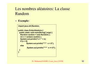 Les nombres aléatoires: La classe
Random
 Exemple:
 import java.util.Random;

 public class EntierAleatoire {
   public static void main(String[ ] args) {
     Random random = new Random( );
     int n = random.nextInt( );
     System.out.println("n = " + n);
     if (n < 0)
              System.out.println("**** n < 0");
     else
              System.out.println("**** n >= 0");
   }
 }




                  Pr. Mohamed NAIMI | Cours_Java | ESTB   90
 