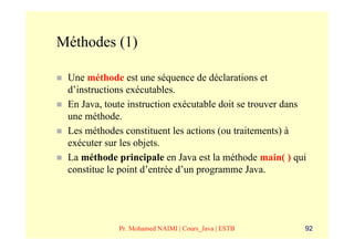 Méthodes (1)

 Une méthode est une séquence de déclarations et
 d’instructions exécutables.
 En Java, toute instruction exécutable doit se trouver dans
 une méthode.
 Les méthodes constituent les actions (ou traitements) à
 exécuter sur les objets.
 La méthode principale en Java est la méthode main( ) qui
 constitue le point d’entrée d’un programme Java.




             Pr. Mohamed NAIMI | Cours_Java | ESTB        92
 