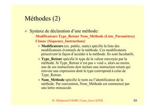 Méthodes (2)
 Syntaxe de déclaration d’une méthode:
  –   Modificateurs Type_Retour Nom_Méthode (Liste_Paramètres)
      Clause {Séquence_Instructions}
         Modificateurs (ex. public, static) spécifie la liste des
         modificateurs éventuels de la méthode. Ces modificateurs
         préscrivent la façon d’accéder à la méthode. Ils sont facultatifs.
         Type_Retour spécifie le type de la valeur renvoyée par la
         méthode. Si Type_Retour n’est pas « void », alors au moins
         une de ses instructions doit inclure une instruction return qui
         renvoie une expression dont le type correspond à celui de
         Type_Retour.
         Nom_Méthode spécifie le nom ou l’identificateur de la
         méthode. Par convention, Nom_Méthode est commencé par
         une lettre minuscule.


                 Pr. Mohamed NAIMI | Cours_Java | ESTB                    93
 