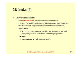 Méthodes (6)

 Les variables locales:
  –   Une variable locale est déclarée dans une méthode.
  –   Elle peut être utilisée uniquement à l’intérieur de la méthode où
      elle est déclarée. Sa portée est donc limitée à cette méthode.
  –   Remarque:
           Selon l’emplacement des variables, on peut utiliser un seul
           nom pour plusieurs variables d’un même programme.
  –   Exemple:
           VarLocale.java (voir page suivante).




                 Pr. Mohamed NAIMI | Cours_Java | ESTB                    97
 