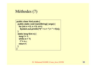 Méthodes (7)

public class VarLocale {
  public static void main(String[ ] args) {
    for (int n = 0; n < 9; n++)
     System.out.println("f(" + n + ") = " + f(n));
  }
  static long f(int n) {
    long f = 1;
    while (n > 1)
     f *= n--;
    return f;
  }
}




                  Pr. Mohamed NAIMI | Cours_Java | ESTB   98
 