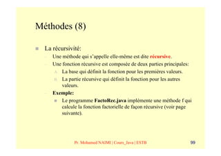 Méthodes (8)

  La récursivité:
  –   Une méthode qui s’appelle elle-même est dite récursive.
  –   Une fonction récursive est composée de deux parties principales:
      A. La base qui définit la fonction pour les premières valeurs.
      B. La partie récursive qui définit la fonction pour les autres
          valeurs.
  –   Exemple:
          Le programme FactoRec.java implémente une méthode f qui
          calcule la fonction factorielle de façon récursive (voir page
          suivante).




                Pr. Mohamed NAIMI | Cours_Java | ESTB                 99
 