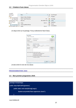 Programmation Orientée Objet et JAVA
1.3     Création d’une classe




      Je clique droit sur le package. Puis je sélectionne New>Class.




      Je dois entrer le nom de ma classe.



PROGRAMMATION JAVA


1.4     Mon premier programme JAVA



package monpackage;

public class MyFirstProgramme {

         public static void main(String[] args) {

                System.out.println("Nous apprenons Java!");

         }



Axel KAMALAK
                                                                          10
 