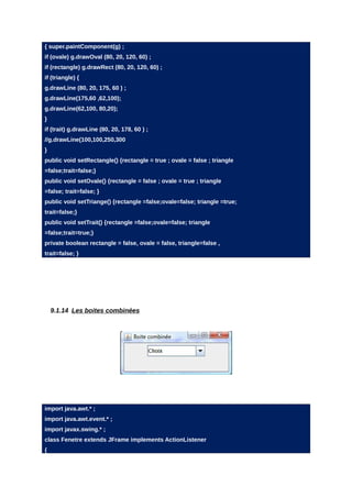 { super.paintComponent(g) ;
if (ovale) g.drawOval (80, 20, 120, 60) ;
if (rectangle) g.drawRect (80, 20, 120, 60) ;
if (triangle) {
g.drawLine (80, 20, 175, 60 ) ;
g.drawLine(175,60 ,62,100);
g.drawLine(62,100, 80,20);
}
if (trait) g.drawLine (80, 20, 178, 60 ) ;
//g.drawLine(100,100,250,300
}
public void setRectangle() {rectangle = true ; ovale = false ; triangle
=false;trait=false;}
public void setOvale() {rectangle = false ; ovale = true ; triangle
=false; trait=false; }
public void setTriange() {rectangle =false;ovale=false; triangle =true;
trait=false;}
public void setTrait() {rectangle =false;ovale=false; triangle
=false;trait=true;}
private boolean rectangle = false, ovale = false, triangle=false ,
trait=false; }




    9.1.14 Les boites combinées




import java.awt.* ;
import java.awt.event.* ;
import javax.swing.* ;
class Fenetre extends JFrame implements ActionListener
{
 