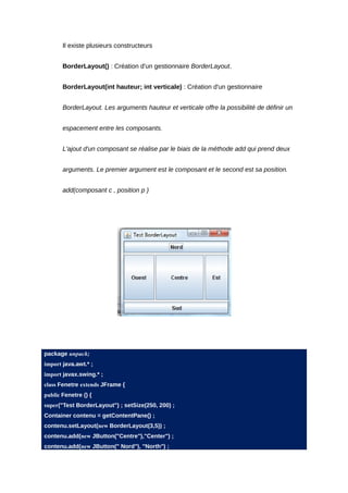 Il existe plusieurs constructeurs


       BorderLayout() : Création d'un gestionnaire BorderLayout.


       BorderLayout(int hauteur; int verticale) : Création d'un gestionnaire


       BorderLayout. Les arguments hauteur et verticale offre la possibilité de définir un


       espacement entre les composants.


       L'ajout d'un composant se réalise par le biais de la méthode add qui prend deux


       arguments. Le premier argument est le composant et le second est sa position.


       add(composant c , position p )




package unpack;
import java.awt.* ;
import javax.swing.* ;
class Fenetre extends JFrame {
public Fenetre () {
super("Test BorderLayout") ; setSize(250, 200) ;
Container contenu = getContentPane() ;
contenu.setLayout(new BorderLayout(3,5)) ;
contenu.add(new JButton("Centre"),"Center") ;
contenu.add(new JButton(" Nord"), "North") ;
 