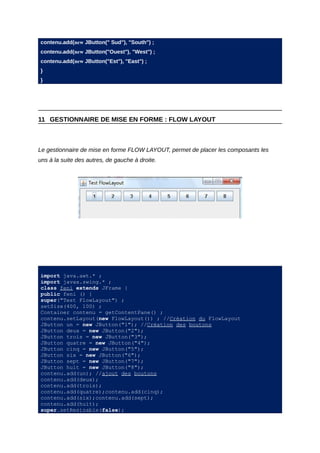 contenu.add(new JButton(" Sud"), "South") ;
contenu.add(new JButton("Ouest"), "West") ;
contenu.add(new JButton("Est"), "East") ;
}
}




11 GESTIONNAIRE DE MISE EN FORME : FLOW LAYOUT



Le gestionnaire de mise en forme FLOW LAYOUT, permet de placer les composants les
uns à la suite des autres, de gauche à droite.




import java.awt.* ;
import javax.swing.* ;
class feni extends JFrame {
public feni () {
super("Test FlowLayout") ;
setSize(400, 100) ;
Container contenu = getContentPane() ;
contenu.setLayout(new FlowLayout()) ; //Création du FlowLayout
JButton un = new JButton("1"); //Création des boutons
JButton deux = new JButton("2");
JButton trois = new JButton("3");
JButton quatre = new JButton("4");
JButton cinq = new JButton("5");
JButton six = new JButton("6");
JButton sept = new JButton("7");
JButton huit = new JButton("8");
contenu.add(un); //ajout des boutons
contenu.add(deux);
contenu.add(trois);
contenu.add(quatre);contenu.add(cinq);
contenu.add(six);contenu.add(sept);
contenu.add(huit);
super.setResizable(false);
 