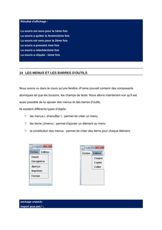 Résultat d'affichage :


 La souris est venu pour la 1ème fois
 La souris a quitter la fenetre1ème fois
 La souris est venu pour la 2ème fois
 La souris a pressée1 ème fois
 La souris a relachée1ème fois
 La souris a cliquée : 1ème fois




14 LES MENUS ET LES BARRES D'OUTILS



Nous avons vu dans le cours qu'une fenêtre JFrame pouvait contenir des composants

atomiques tel que les boutons, les champs de texte. Nous allons maintenant voir qu'il est

aussi possible de lui ajouter des menus et des barres d'outils.

Ils existent différents types d'objets:

      menus ( JmenuBar ) : permet de créer un menu
      les

      items (Jmenu) : permet d'ajouter un élément au menu
      les

      constitution des menus : permet de créer des items pour chaque élément.
      la




 package unpack;
 import java.awt.* ;
 