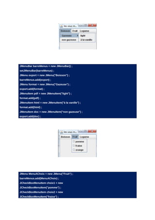 JMenuBar barreMenus = new JMenuBar() ;
setJMenuBar(barreMenus) ;
JMenu export = new JMenu("Boisson") ;
barreMenus.add(export) ;
JMenu format = new JMenu("Gazeuse") ;
export.add(format) ;
JMenuItem pdf = new JMenuItem("light") ;
format.add(pdf) ;
JMenuItem html = new JMenuItem("à la vanille") ;
format.add(html) ;
JMenuItem doc = new JMenuItem("non gazeuse") ;
export.add(doc) ;




JMenu MenuAChoix = new JMenu("Fruit") ;
barreMenus.add(MenuAChoix) ;
JCheckBoxMenuItem choix1 = new
JCheckBoxMenuItem("pomme") ;
JCheckBoxMenuItem choix2 = new
JCheckBoxMenuItem("fraise") ;
 