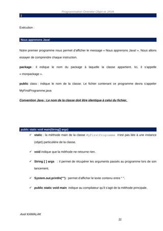 Programmation Orientée Objet et JAVA
}



Exécution :



Nous apprenons Java!


Notre premier programme nous permet d’afficher le message « Nous apprenons Java! ». Nous allons

essayer de comprendre chaque instruction.


package : il indique le nom du package à laquelle la classe appartient. Ici, il s’appelle

« monpackage ».


public class : indique le nom de la classe. Le fichier contenant ce programme devra s’appeler

MyFirstProgramme.java


Convention Java : Le nom de la classe doit être identique à celui du fichier.




public static void main(String[] args)
        static : la méthode main de la classe MyFirstProgramme n’est pas liée à une instance

          (objet) particulière de la classe.


        void indique que la méthode ne retourne rien.


        String [ ] args : il permet de récupérer les arguments passés au programme lors de son

          lancement.


        System.out.println("") : permet d’afficher le texte contenu entre " ".


        public static void main indique au compilateur qu’il s’agit de la méthode principale.




Axel KAMALAK
                                                                          11
 
