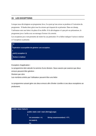 15 LES EXCEPTIONS


Lorsque nous développons un programme Java, il se peut qu’une erreur se produise à l’exécution du
programme. Il faudra donc gérer tous les erreurs qui risquent de se présenter. Dans un champ,
l’utilisateur saisi une lettre à la place d’un chiffre. Si le développeur n’a pas prit ses précautions, le
programme java s’arrête avec un message d’erreur à la console.
Les exceptions java vont permettre de traiter les cas particulier. Il va falloir indiquer l’action à réaliser
si l’exception se présente.

 try
 {
 //opération susceptible de générer une exception.
 }
 catch( exception 1)
 {
 //Action à réaliser
 }


Exception d’application :
Le programme doit calculer la somme d’une division. Nous savons par avance que deux
erreurs peuvent être générer :
Division par zéro
Les nombres entrés par l’utilisateur peuvent être une lettre


Le programme suivant gère ces deux erreurs afin d’éviter s’arrête si ces deux exceptions se
produisent.




 public class Calcul {
                        public static void main (String[] args)
                        {
                            int unnombre = 4;         String unautrenombre1 ="0";
                            int total=0;
                            try
 