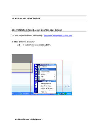 16 LES BASES DE DONNÉES




16.1 Installation d’une base de données sous Eclipse

1 - Télécharger le serveur local Wamp : http://www.wampserver.com/dl.php


2- Il faut démarrer le serveur
       2.1     Il faut sélectionner phpMyAdmin.




   Sur l’interface de PhpMyAdmin :
 