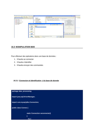 16.3 MANIPULATION BDD



Pour effectuer des opérations dans une base de données :
   1. Il faudra se connecter
   2. Il faudra s’identifier
   3. Il faudra envoyer des commandes




  16.3.1 Connexion et identification à la base de donnée




package data_processing;


import java.sql.DriverManager;


import com.mysql.jdbc.Connection;


public class Connex {


                     static Connection seconnecter()
                     {
                         try {
 