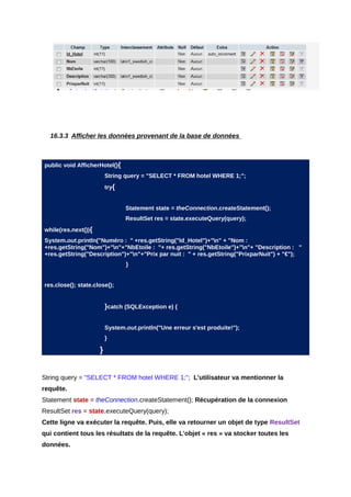 16.3.3 Afficher les données provenant de la base de données



public void AfficherHotel(){
                         String query = "SELECT * FROM hotel WHERE 1;";
                         try{


                                Statement state = theConnection.createStatement();
                                ResultSet res = state.executeQuery(query);
while(res.next()){
System.out.println("Numéro : " +res.getString("Id_Hotel")+"n" + "Nom :
+res.getString("Nom")+"n"+"NbEtoile : "+ res.getString("NbEtoile")+"n"+ "Description : "
+res.getString("Description")+"n"+"Prix par nuit : " + res.getString("PrixparNuit") + "€");
                                }


res.close(); state.close();


                         }catch (SQLException e) {

                         System.out.println("Une erreur s'est produite!");
                         }

                     }


String query = "SELECT * FROM hotel WHERE 1;"; L’utilisateur va mentionner la
requête.
Statement state = theConnection.createStatement(); Récupération de la connexion
ResultSet res = state.executeQuery(query);
Cette ligne va exécuter la requête. Puis, elle va retourner un objet de type ResultSet
qui contient tous les résultats de la requête. L’objet « res » va stocker toutes les
données.
 