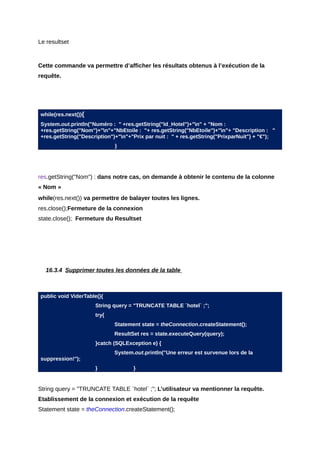 Le resultset



Cette commande va permettre d’afficher les résultats obtenus à l’exécution de la
requête.




while(res.next()){
System.out.println("Numéro : " +res.getString("Id_Hotel")+"n" + "Nom :
+res.getString("Nom")+"n"+"NbEtoile : "+ res.getString("NbEtoile")+"n"+ "Description : "
+res.getString("Description")+"n"+"Prix par nuit : " + res.getString("PrixparNuit") + "€");
                             }




res.getString("Nom") : dans notre cas, on demande à obtenir le contenu de la colonne
« Nom »
while(res.next()) va permettre de balayer toutes les lignes.
res.close();Fermeture de la connexion
state.close(); Fermeture du Resultset




  16.3.4 Supprimer toutes les données de la table



public void ViderTable(){
                     String query = "TRUNCATE TABLE `hotel` ;";
                     try{
                            Statement state = theConnection.createStatement();
                            ResultSet res = state.executeQuery(query);
                     }catch (SQLException e) {
                            System.out.println("Une erreur est survenue lors de la
suppression!");
                     }              }


String query = "TRUNCATE TABLE `hotel` ;"; L’utilisateur va mentionner la requête.
Etablissement de la connexion et exécution de la requête
Statement state = theConnection.createStatement();
 