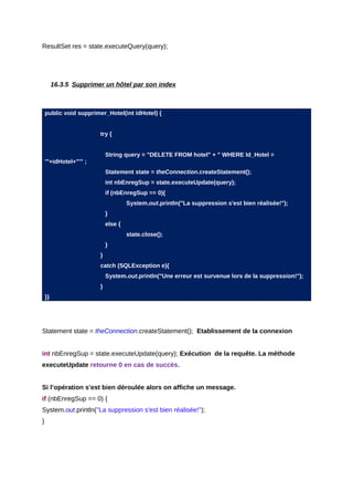 ResultSet res = state.executeQuery(query);




         16.3.5 Supprimer un hôtel par son index



    public void supprimer_Hotel(int idHotel) {


                        try {


                            String query = "DELETE FROM hotel" + " WHERE Id_Hotel =
    '"+idHotel+"'" ;
                            Statement state = theConnection.createStatement();
                            int nbEnregSup = state.executeUpdate(query);
                            if (nbEnregSup == 0){
                                     System.out.println("La suppression s'est bien réalisée!");
                            }
                            else {
                                     state.close();
                            }
                        }
                        catch (SQLException e){
                            System.out.println("Une erreur est survenue lors de la suppression!");
                        }
    }}




Statement state = theConnection.createStatement(); Etablissement de la connexion


int nbEnregSup = state.executeUpdate(query); Exécution de la requête. La méthode
executeUpdate retourne 0 en cas de succès.


Si l’opération s’est bien déroulée alors on affiche un message.
if (nbEnregSup == 0) {
System.out.println("La suppression s'est bien réalisée!");
}
 