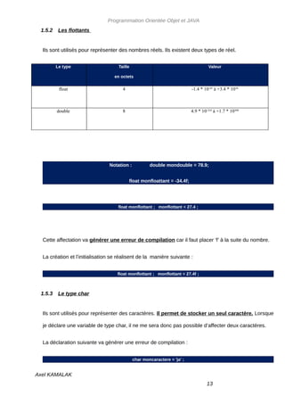 Programmation Orientée Objet et JAVA
 1.5.2    Les flottants


  Ils sont utilisés pour représenter des nombres réels. Ils existent deux types de réel.


         Le type                    Taille                                         Valeur

                                  en octets

          float                       4                                   -1.4 * 10-45 à +3.4 * 1038



         double                       8                                   4.9 * 10-324 à +1.7 * 10308




                                Notation :           double mondouble = 78.9;


                                          float monfloattant = -34.4f;




                                    float monflottant ; monflottant = 27.4 ;




  Cette affectation va générer une erreur de compilation car il faut placer ‘f’ à la suite du nombre.


  La création et l’initialisation se réalisent de la manière suivante :


                                    float monflottant ; monflottant = 27.4f ;



 1.5.3    Le type char


  Ils sont utilisés pour représenter des caractères. Il permet de stocker un seul caractère. Lorsque

  je déclare une variable de type char, il ne me sera donc pas possible d’affecter deux caractères.


  La déclaration suivante va générer une erreur de compilation :


                                             char moncaractere = 'ja' ;


Axel KAMALAK
                                                                                  13
 