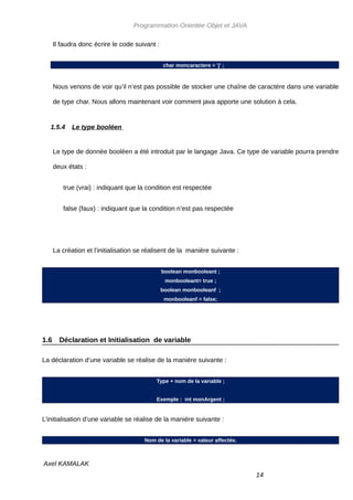 Programmation Orientée Objet et JAVA

      Il faudra donc écrire le code suivant :


                                                char moncaractere = 'j' ;



      Nous venons de voir qu’il n’est pas possible de stocker une chaîne de caractère dans une variable

      de type char. Nous allons maintenant voir comment java apporte une solution à cela.


   1.5.4     Le type booléen


      Le type de donnée booléen a été introduit par le langage Java. Ce type de variable pourra prendre

      deux états :


         true (vrai) : indiquant que la condition est respectée


         false (faux) : indiquant que la condition n’est pas respectée




      La création et l’initialisation se réalisent de la manière suivante :


                                                boolean monbooleant ;
                                                 monbooleant= true ;
                                                boolean monbooleanf ;
                                                 monbooleanf = false;




1.6     Déclaration et Initialisation de variable

La déclaration d’une variable se réalise de la manière suivante :


                                            Type + nom de la variable ;


                                            Exemple : int monArgent ;


L’initialisation d’une variable se réalise de la manière suivante :


                                       Nom de la variable = valeur affectée.



Axel KAMALAK
                                                                               14
 