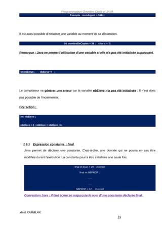 Programmation Orientée Objet et JAVA
                                          Exemple : monArgent = 3444 ;




Il est aussi possible d’initialiser une variable au moment de sa déclaration.


                                      int nombreDeCopies = 34 ;     char x = 'j';


Remarque : Java ne permet l’utilisation d’une variable si elle n’a pas été initialisée auparavant.




int nbEleve ;   nbEleve++ ;




Le compilateur va générer une erreur car la variable nbEleve n’a pas été initialisée ; Il n’est donc

pas possible de l’incrémenter.


Correction :


int nbEleve ;


nbEleve = 0 ; nbEleve = nbEleve +4;




   1.6.1   Expression constante : final

   Java permet de déclarer une constante. C'est-à-dire, une donnée qui ne pourra en cas être

   modifiée durant l’exécution. La constante pourra être initialisée une seule fois.


                                              final int AGE = 20; //correct

                                                  final int NBPROF ;

                                                          …..

                                                          …..

                                               NBPROF = 12;      //correct

   Convention Java : il faut écrire en majuscule le nom d’une constante déclarée final.




Axel KAMALAK
                                                                                    15
 