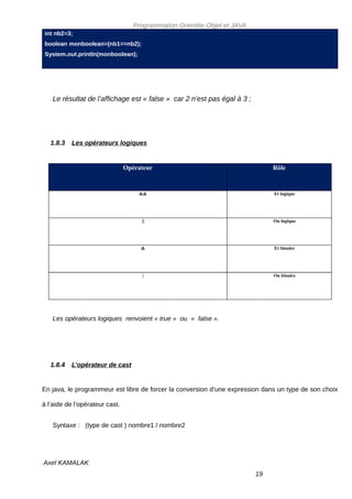 Programmation Orientée Objet et JAVA
int nb2=3;
boolean monboolean=(nb1==nb2);
System.out.println(monboolean);




   Le résultat de l’affichage est « false » car 2 n’est pas égal à 3 ;




   1.8.3   Les opérateurs logiques


                                Opérateur                                      Rôle


                                    &&                                         Et logique




                                     ||                                        Ou logique




                                     &                                         Et binaire




                                     |                                         Ou binaire




   Les opérateurs logiques renvoient « true » ou « false ».




   1.8.4   L’opérateur de cast


En java, le programmeur est libre de forcer la conversion d’une expression dans un type de son choix

à l’aide de l’opérateur cast.


   Syntaxe : (type de cast ) nombre1 / nombre2




Axel KAMALAK
                                                                          19
 