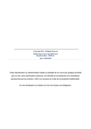 _______________________________________________________________
                              Copyright 2010 - All Rights Reserved
                              Modèle déposé chez CopyrightFrance
                                 Deposit number : 278Z1A4
                                       Date : 05/04/2010




Toute reproduction ou représentation totale ou partielle de ce cours par quelque procédé
  que ce soit, sans autorisation expresse, est interdite et constituerait une contrefaçon
 sanctionnée par les articles L.335-2 et suivants du Code de la propriété intellectuelle.


            En cas d'utilisation, la citation du nom de l'auteur est obligatoire,
 