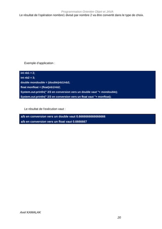 Programmation Orientée Objet et JAVA
Le résultat de l’opération nombre1 divisé par nombre 2 va être convertit dans le type de choix.




   Exemple d’application :


int nb1 = 2;
int nb2 = 3;
double mondouble = (double)nb1/nb2;
float monfloat = (float)nb1/nb2;
System.out.println(" 2/3 en conversion vers un double vaut "+ mondouble);
System.out.println(" 2/3 en conversion vers un float vaut "+ monfloat);



   Le résultat de l’exécution vaut :

 a/b en conversion vers un double vaut 0.6666666666666666
 a/b en conversion vers un float vaut 0.6666667




Axel KAMALAK
                                                                          20
 