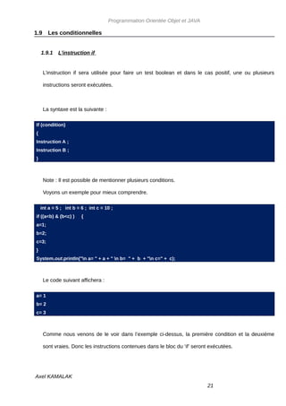 Programmation Orientée Objet et JAVA

1.9     Les conditionnelles


    1.9.1   L’instruction if


      L’instruction if sera utilisée pour faire un test boolean et dans le cas positif, une ou plusieurs

      instructions seront exécutées.



      La syntaxe est la suivante :

If (condition)
{
Instruction A ;
Instruction B ;
}



      Note : Il est possible de mentionner plusieurs conditions.

      Voyons un exemple pour mieux comprendre.

    int a = 5 ; int b = 6 ; int c = 10 ;
if ((a<b) & (b<c) )     {
a=1;
b=2;
c=3;
}
System.out.println("n a= " + a + " n b= " + b + "n c=" + c);



      Le code suivant affichera :

a= 1
b= 2
c= 3



      Comme nous venons de le voir dans l’exemple ci-dessus, la première condition et la deuxième

      sont vraies. Donc les instructions contenues dans le bloc du ‘if’ seront exécutées.




Axel KAMALAK
                                                                              21
 