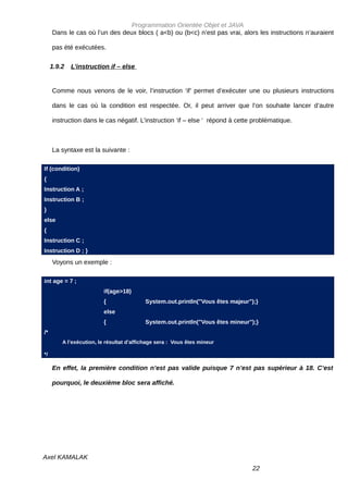 Programmation Orientée Objet et JAVA
     Dans le cas où l’un des deux blocs ( a<b) ou (b<c) n’est pas vrai, alors les instructions n’auraient

     pas été exécutées.

     1.9.2   L’instruction if – else


     Comme nous venons de le voir, l’instruction ‘if’ permet d’exécuter une ou plusieurs instructions

     dans le cas où la condition est respectée. Or, il peut arriver que l’on souhaite lancer d’autre

     instruction dans le cas négatif. L’instruction ‘if – else ‘ répond à cette problématique.



     La syntaxe est la suivante :

If (condition)
{
Instruction A ;
Instruction B ;
}
else
{
Instruction C ;
Instruction D ; }
     Voyons un exemple :

int age = 7 ;
                         if(age>18)
                         {                System.out.println("Vous êtes majeur");}
                         else
                         {                System.out.println("Vous êtes mineur");}
/*
         A l’exécution, le résultat d’affichage sera : Vous êtes mineur

*/

     En effet, la première condition n’est pas valide puisque 7 n’est pas supérieur à 18. C’est

     pourquoi, le deuxième bloc sera affiché.




Axel KAMALAK
                                                                                22
 