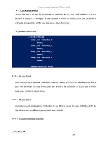 Programmation Orientée Objet et JAVA
  1.9.3   L’instruction switch

   L’instruction switch permet de déclencher un traitement en fonction d’une condition. Elle est

   similaire à plusieurs if imbriqués. Il est conseillé d’utiliser un switch plutôt que plusieurs if

   imbriqués. Ceci peut être justifié pour des raisons de performance.



   La syntaxe est la suivante :

                    switch (condition) {
                          case 1_cas : instruction_1 ;
                                  break ;
                          case 2_cas : instruction_2 ;
                                  break ;
                          case 3_cas : instruction_3 ;
                                  break ;
                          case 4_cas : instruction_4 ;
                                  break ;


                          default : instruction_default ;            }




1.9.3.1 Le bloc default


   Nous remarquons la présence d’une case nommée ‘default’. Celui-ci n’est pas obligatoire. Elle a

   pour rôle d’exécuter un bloc d’instruction par défaut si et seulement si aucun cas prédéfini

   auparavant ne répond à la condition.



1.9.3.2 Le bloc switch


   L’instruction switch est couplée à l’instruction break. Dans le cas où on oublie le break à la fin du

   bloc d’instruction, alors l’instruction suivante sera exécutée.



1.9.3.3 Caractéristique des étiquettes




Axel KAMALAK
                                                                          23
 