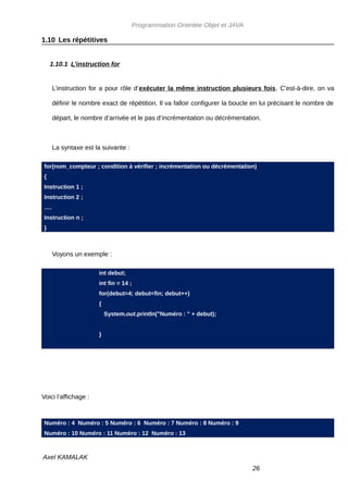 Programmation Orientée Objet et JAVA

1.10 Les répétitives


     1.10.1 L’instruction for


      L’instruction for a pour rôle d’exécuter la même instruction plusieurs fois. C'est-à-dire, on va

      définir le nombre exact de répétition. Il va falloir configurer la boucle en lui précisant le nombre de

      départ, le nombre d’arrivée et le pas d’incrémentation ou décrémentation.



      La syntaxe est la suivante :

 for(nom_compteur ; condition à vérifier ; incrémentation ou décrémentation)
 {
 Instruction 1 ;
 Instruction 2 ;
 ….
 Instruction n ;
 }



      Voyons un exemple :

                       int debut;
                       int fin = 14 ;
                       for(debut=4; debut<fin; debut++)
                       {
                           System.out.println("Numéro : " + debut);


                       }




Voici l’affichage :



 Numéro : 4 Numéro : 5 Numéro : 6 Numéro : 7 Numéro : 8 Numéro : 9
 Numéro : 10 Numéro : 11 Numéro : 12 Numéro : 13



Axel KAMALAK
                                                                               26
 