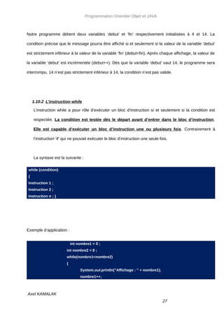 Programmation Orientée Objet et JAVA



Notre programme détient deux variables ‘debut’ et ‘fin’ respectivement initialisées à 4 et 14. La

condition précise que le message pourra être affiché si et seulement si la valeur de la variable ‘debut’

est strictement inférieur à la valeur de la variable ‘fin’ (debut<fin). Après chaque affichage, la valeur de

la variable ‘debut’ est incrémentée (debut++). Dés que la variable ‘debut’ vaut 14, le programme sera

interrompu. 14 n’est pas strictement inférieur à 14, la condition n’est pas valide.




    1.10.2 L’instruction while

    L’instruction while a pour rôle d’exécuter un bloc d’instruction si et seulement si la condition est

    respectée. La condition est testée dés le départ avant d’entrer dans le bloc d’instruction.

    Elle est capable d’exécuter un bloc d’instruction une ou plusieurs fois. Contrairement à

    l’instruction ‘if’ qui ne pouvait exécuter le bloc d’instruction une seule fois.



    La syntaxe est la suivante :

while (condition)
{
Instruction 1 ;
Instruction 2 ;
Instruction n ; }




Exemple d’application :


                           int nombre1 = 0 ;
                       int nombre2 = 8 ;
                       while(nombre1<nombre2)
                       {
                                System.out.println("Affichage : " + nombre1);
                                nombre1++;



Axel KAMALAK
                                                                                 27
 