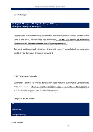 Programmation Orientée Objet et JAVA
                           }


     Voici l’affichage :




Affichage : 0 Affichage : 1 Affichage : 2 Affichage : 3 Affichage : 4
Affichage : 5 Affichage : 6 Affichage : 7




     Le programme va d’abord vérifier que la condition mentionnée (nombre1<nombre2) est respectée.

     Dans le cas positif, on exécute le bloc d’instruction. Il ne faut pas oublier de mentionner

     l’incrémentation ou la décrémentation du compteur (ici nombre1).


     Tant que la variable nombre1 est inférieure à la variable nombre2, on va afficher le message. Ici on

     s’arrête à 7 car 8 n’est pas strictement inférieur à 8.




    1.10.3 L’instruction do while


     L’instruction « do while » a pour rôle d’exécuter un bloc d’instruction plusieurs fois. Contrairement à

     l’instruction « while », elle va exécuter l’instruction une seule fois avant de tester la condition.

     Si la condition est respectée, elle va continuer l’exécution.



     La syntaxe est la suivante :

do
{
Instruction n ;
}
while ( condition) ;



Axel KAMALAK
                                                                              28
 