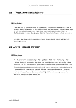 Programmation Orientée Objet et JAVA




1.11      PROGRAMMATION ORIENTÉE OBJET




  1.11.1 Définition


       L’orientée objet est la représentation du monde réel. C'est-à-dire, un logiciel va être formé de
       plusieurs objets indépendants les uns des autres mais qui communiquent entre eux par le biais
       de méthode et d’attribut. L’orientée objet met en place des mécanismes permettant la
       réutilisation de composant. Un objet peut être un ordinateur, une fille, une voiture, un avion, …



       Ces objets pourront posséder des attributs (rapide, simple, couleur, prix) et des méthodes
       (allumer, parler, …)



1.12 LA NOTION DE CLASSE ET D’OBJET




  1.12.1 La classe


       Une classe est un modèle de quelque chose que l’on souhaite créer. C’est quelque chose
       d’abstrait qui servira de modèle à la création d’un objet particulier. Elle a des attributs et des
       méthodes. Fille peut être une classe représentant un modèle d’individu de sexe féminin. Cette
       classe aura des attributs (age, caractère, prénom), que l’on peut appeler « données membres
       » et des méthodes (parler, dormir, travailler, séduire) que l’on peut appeler des « fonctions
       membres ». Les attributs représentent l’état de l’objet. Et les méthodes représentent les
       opérations que l’on peut appliquer à l’objet.




Axel KAMALAK
                                                                              33
 